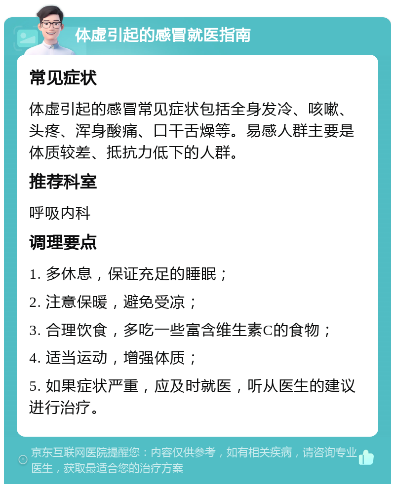 体虚引起的感冒就医指南 常见症状 体虚引起的感冒常见症状包括全身发冷、咳嗽、头疼、浑身酸痛、口干舌燥等。易感人群主要是体质较差、抵抗力低下的人群。 推荐科室 呼吸内科 调理要点 1. 多休息，保证充足的睡眠； 2. 注意保暖，避免受凉； 3. 合理饮食，多吃一些富含维生素C的食物； 4. 适当运动，增强体质； 5. 如果症状严重，应及时就医，听从医生的建议进行治疗。