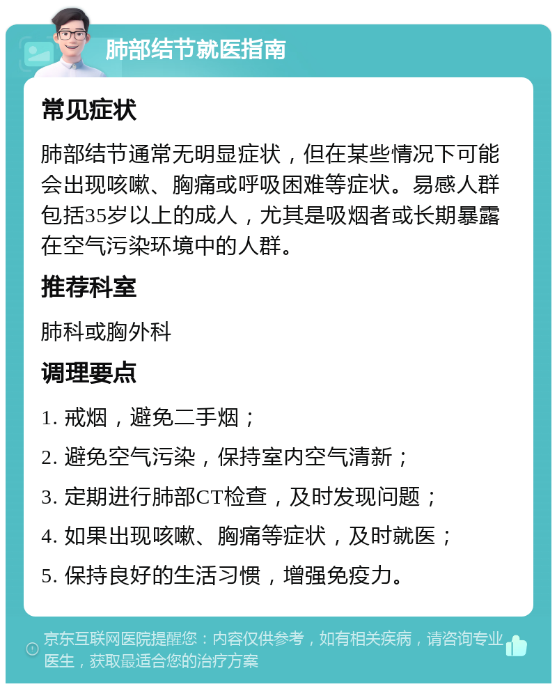 肺部结节就医指南 常见症状 肺部结节通常无明显症状，但在某些情况下可能会出现咳嗽、胸痛或呼吸困难等症状。易感人群包括35岁以上的成人，尤其是吸烟者或长期暴露在空气污染环境中的人群。 推荐科室 肺科或胸外科 调理要点 1. 戒烟，避免二手烟； 2. 避免空气污染，保持室内空气清新； 3. 定期进行肺部CT检查，及时发现问题； 4. 如果出现咳嗽、胸痛等症状，及时就医； 5. 保持良好的生活习惯，增强免疫力。