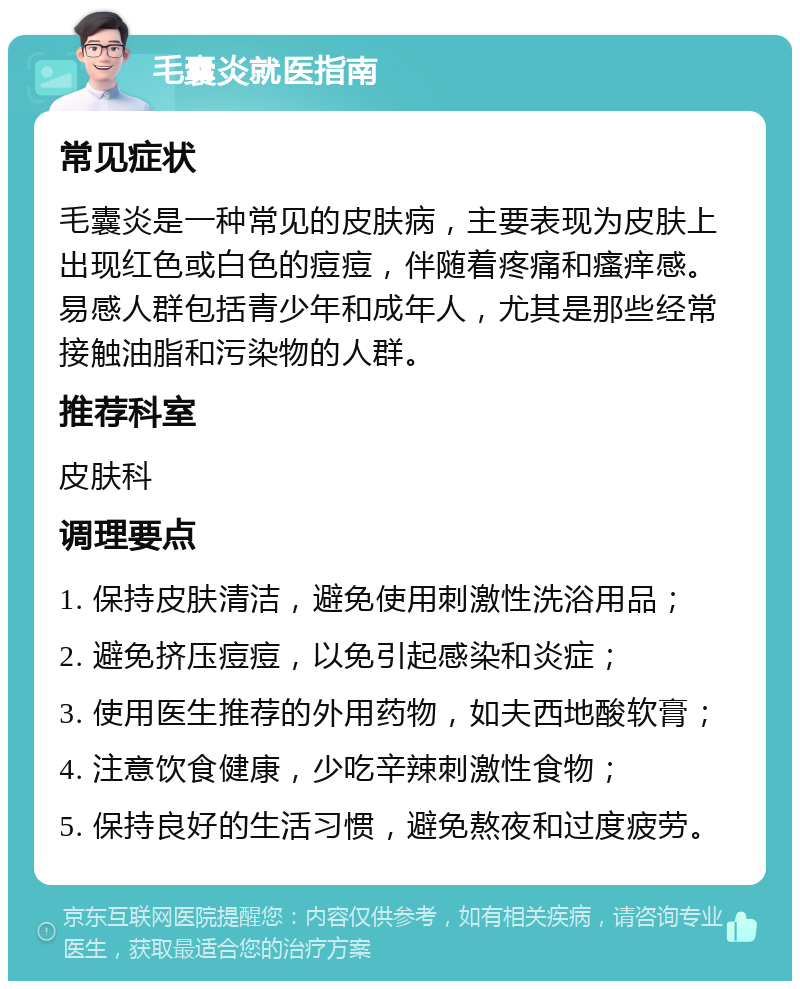 毛囊炎就医指南 常见症状 毛囊炎是一种常见的皮肤病，主要表现为皮肤上出现红色或白色的痘痘，伴随着疼痛和瘙痒感。易感人群包括青少年和成年人，尤其是那些经常接触油脂和污染物的人群。 推荐科室 皮肤科 调理要点 1. 保持皮肤清洁，避免使用刺激性洗浴用品； 2. 避免挤压痘痘，以免引起感染和炎症； 3. 使用医生推荐的外用药物，如夫西地酸软膏； 4. 注意饮食健康，少吃辛辣刺激性食物； 5. 保持良好的生活习惯，避免熬夜和过度疲劳。