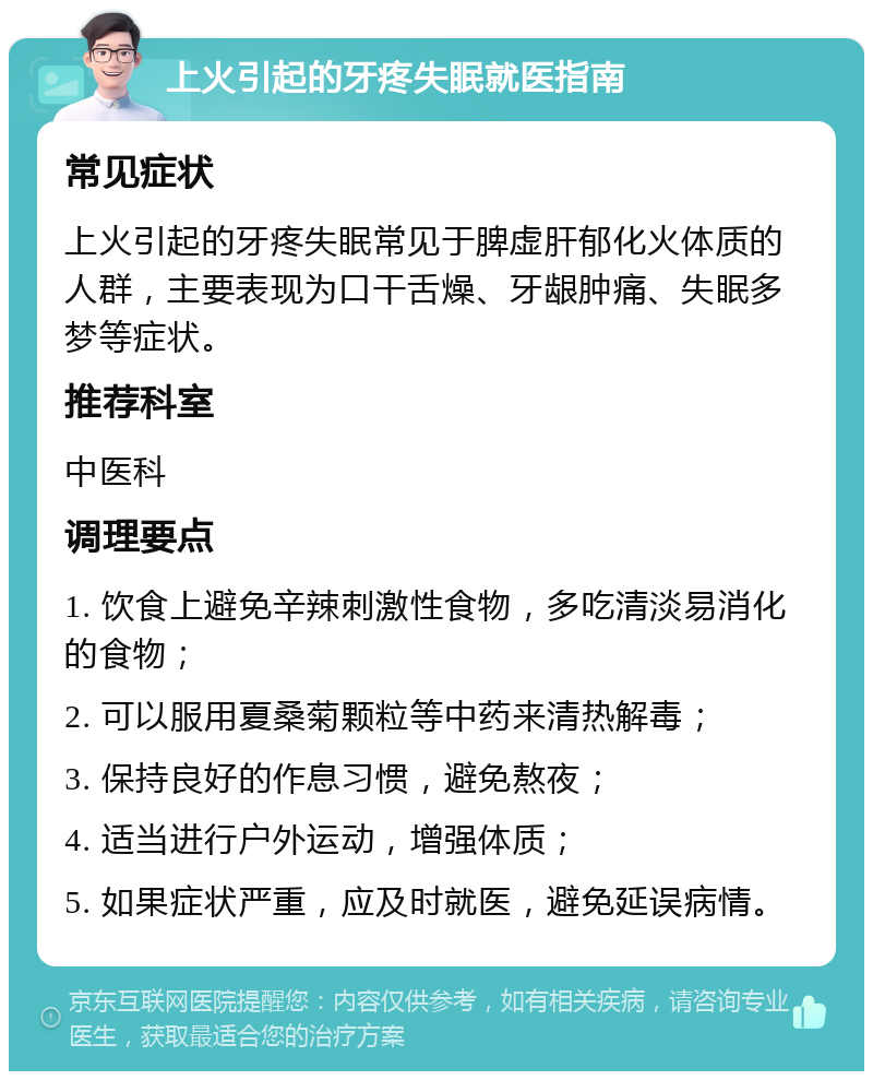 上火引起的牙疼失眠就医指南 常见症状 上火引起的牙疼失眠常见于脾虚肝郁化火体质的人群，主要表现为口干舌燥、牙龈肿痛、失眠多梦等症状。 推荐科室 中医科 调理要点 1. 饮食上避免辛辣刺激性食物，多吃清淡易消化的食物； 2. 可以服用夏桑菊颗粒等中药来清热解毒； 3. 保持良好的作息习惯，避免熬夜； 4. 适当进行户外运动，增强体质； 5. 如果症状严重，应及时就医，避免延误病情。