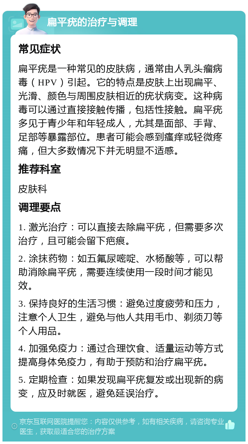 扁平疣的治疗与调理 常见症状 扁平疣是一种常见的皮肤病，通常由人乳头瘤病毒（HPV）引起。它的特点是皮肤上出现扁平、光滑、颜色与周围皮肤相近的疣状病变。这种病毒可以通过直接接触传播，包括性接触。扁平疣多见于青少年和年轻成人，尤其是面部、手背、足部等暴露部位。患者可能会感到瘙痒或轻微疼痛，但大多数情况下并无明显不适感。 推荐科室 皮肤科 调理要点 1. 激光治疗：可以直接去除扁平疣，但需要多次治疗，且可能会留下疤痕。 2. 涂抹药物：如五氟尿嘧啶、水杨酸等，可以帮助消除扁平疣，需要连续使用一段时间才能见效。 3. 保持良好的生活习惯：避免过度疲劳和压力，注意个人卫生，避免与他人共用毛巾、剃须刀等个人用品。 4. 加强免疫力：通过合理饮食、适量运动等方式提高身体免疫力，有助于预防和治疗扁平疣。 5. 定期检查：如果发现扁平疣复发或出现新的病变，应及时就医，避免延误治疗。