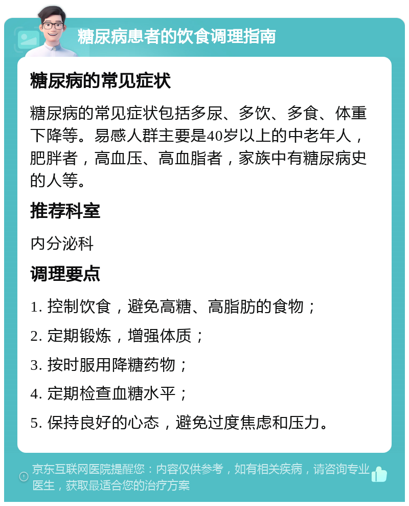 糖尿病患者的饮食调理指南 糖尿病的常见症状 糖尿病的常见症状包括多尿、多饮、多食、体重下降等。易感人群主要是40岁以上的中老年人，肥胖者，高血压、高血脂者，家族中有糖尿病史的人等。 推荐科室 内分泌科 调理要点 1. 控制饮食，避免高糖、高脂肪的食物； 2. 定期锻炼，增强体质； 3. 按时服用降糖药物； 4. 定期检查血糖水平； 5. 保持良好的心态，避免过度焦虑和压力。