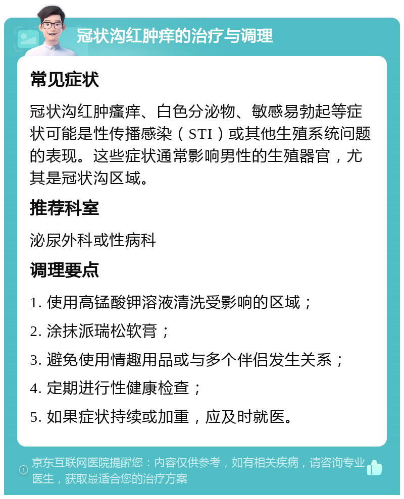 冠状沟红肿痒的治疗与调理 常见症状 冠状沟红肿瘙痒、白色分泌物、敏感易勃起等症状可能是性传播感染（STI）或其他生殖系统问题的表现。这些症状通常影响男性的生殖器官，尤其是冠状沟区域。 推荐科室 泌尿外科或性病科 调理要点 1. 使用高锰酸钾溶液清洗受影响的区域； 2. 涂抹派瑞松软膏； 3. 避免使用情趣用品或与多个伴侣发生关系； 4. 定期进行性健康检查； 5. 如果症状持续或加重，应及时就医。