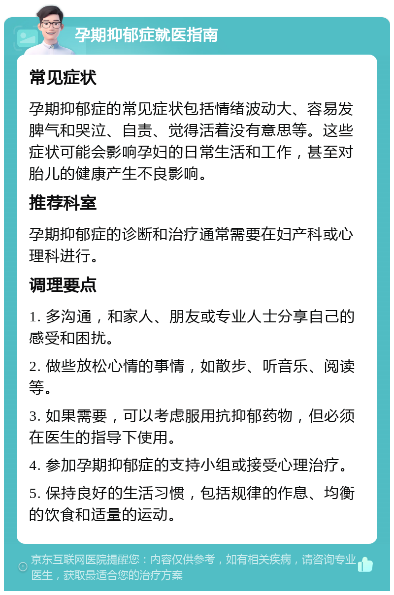 孕期抑郁症就医指南 常见症状 孕期抑郁症的常见症状包括情绪波动大、容易发脾气和哭泣、自责、觉得活着没有意思等。这些症状可能会影响孕妇的日常生活和工作，甚至对胎儿的健康产生不良影响。 推荐科室 孕期抑郁症的诊断和治疗通常需要在妇产科或心理科进行。 调理要点 1. 多沟通，和家人、朋友或专业人士分享自己的感受和困扰。 2. 做些放松心情的事情，如散步、听音乐、阅读等。 3. 如果需要，可以考虑服用抗抑郁药物，但必须在医生的指导下使用。 4. 参加孕期抑郁症的支持小组或接受心理治疗。 5. 保持良好的生活习惯，包括规律的作息、均衡的饮食和适量的运动。