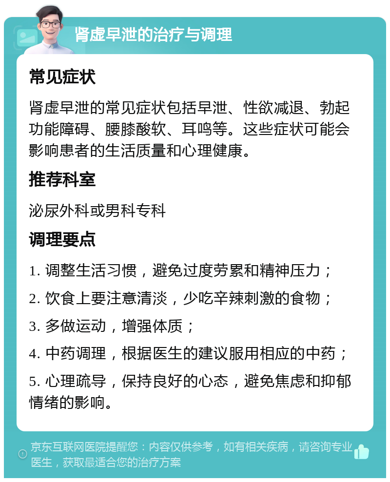 肾虚早泄的治疗与调理 常见症状 肾虚早泄的常见症状包括早泄、性欲减退、勃起功能障碍、腰膝酸软、耳鸣等。这些症状可能会影响患者的生活质量和心理健康。 推荐科室 泌尿外科或男科专科 调理要点 1. 调整生活习惯，避免过度劳累和精神压力； 2. 饮食上要注意清淡，少吃辛辣刺激的食物； 3. 多做运动，增强体质； 4. 中药调理，根据医生的建议服用相应的中药； 5. 心理疏导，保持良好的心态，避免焦虑和抑郁情绪的影响。