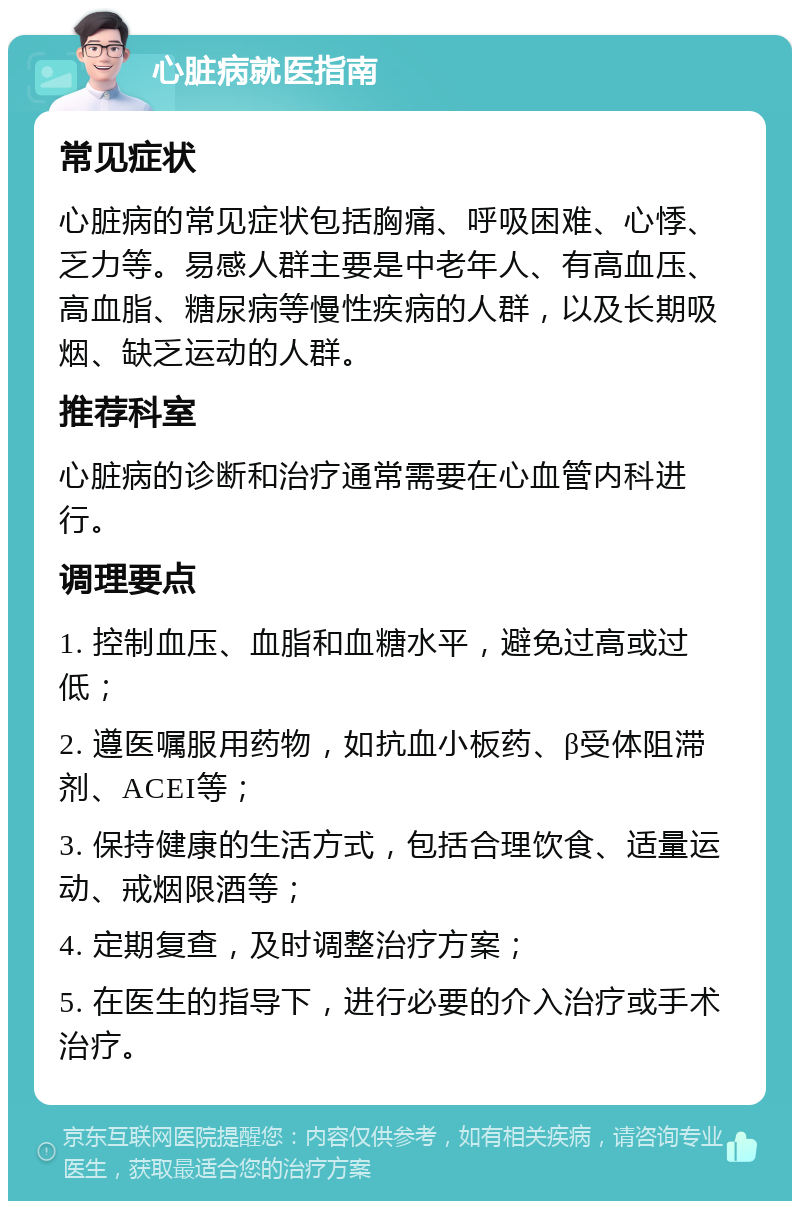 心脏病就医指南 常见症状 心脏病的常见症状包括胸痛、呼吸困难、心悸、乏力等。易感人群主要是中老年人、有高血压、高血脂、糖尿病等慢性疾病的人群，以及长期吸烟、缺乏运动的人群。 推荐科室 心脏病的诊断和治疗通常需要在心血管内科进行。 调理要点 1. 控制血压、血脂和血糖水平，避免过高或过低； 2. 遵医嘱服用药物，如抗血小板药、β受体阻滞剂、ACEI等； 3. 保持健康的生活方式，包括合理饮食、适量运动、戒烟限酒等； 4. 定期复查，及时调整治疗方案； 5. 在医生的指导下，进行必要的介入治疗或手术治疗。