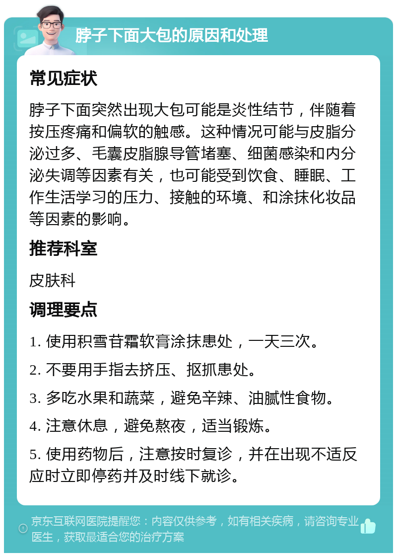 脖子下面大包的原因和处理 常见症状 脖子下面突然出现大包可能是炎性结节，伴随着按压疼痛和偏软的触感。这种情况可能与皮脂分泌过多、毛囊皮脂腺导管堵塞、细菌感染和内分泌失调等因素有关，也可能受到饮食、睡眠、工作生活学习的压力、接触的环境、和涂抹化妆品等因素的影响。 推荐科室 皮肤科 调理要点 1. 使用积雪苷霜软膏涂抹患处，一天三次。 2. 不要用手指去挤压、抠抓患处。 3. 多吃水果和蔬菜，避免辛辣、油腻性食物。 4. 注意休息，避免熬夜，适当锻炼。 5. 使用药物后，注意按时复诊，并在出现不适反应时立即停药并及时线下就诊。