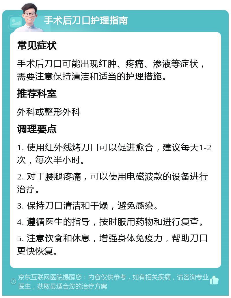 手术后刀口护理指南 常见症状 手术后刀口可能出现红肿、疼痛、渗液等症状，需要注意保持清洁和适当的护理措施。 推荐科室 外科或整形外科 调理要点 1. 使用红外线烤刀口可以促进愈合，建议每天1-2次，每次半小时。 2. 对于腰腿疼痛，可以使用电磁波款的设备进行治疗。 3. 保持刀口清洁和干燥，避免感染。 4. 遵循医生的指导，按时服用药物和进行复查。 5. 注意饮食和休息，增强身体免疫力，帮助刀口更快恢复。