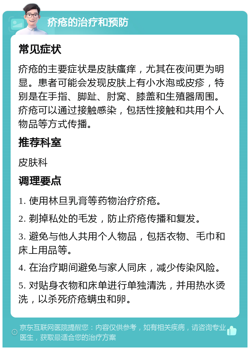 疥疮的治疗和预防 常见症状 疥疮的主要症状是皮肤瘙痒，尤其在夜间更为明显。患者可能会发现皮肤上有小水泡或皮疹，特别是在手指、脚趾、肘窝、膝盖和生殖器周围。疥疮可以通过接触感染，包括性接触和共用个人物品等方式传播。 推荐科室 皮肤科 调理要点 1. 使用林旦乳膏等药物治疗疥疮。 2. 剃掉私处的毛发，防止疥疮传播和复发。 3. 避免与他人共用个人物品，包括衣物、毛巾和床上用品等。 4. 在治疗期间避免与家人同床，减少传染风险。 5. 对贴身衣物和床单进行单独清洗，并用热水烫洗，以杀死疥疮螨虫和卵。