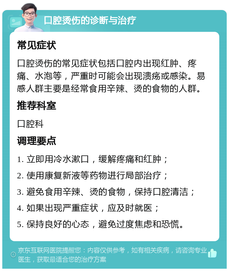 口腔烫伤的诊断与治疗 常见症状 口腔烫伤的常见症状包括口腔内出现红肿、疼痛、水泡等，严重时可能会出现溃疡或感染。易感人群主要是经常食用辛辣、烫的食物的人群。 推荐科室 口腔科 调理要点 1. 立即用冷水漱口，缓解疼痛和红肿； 2. 使用康复新液等药物进行局部治疗； 3. 避免食用辛辣、烫的食物，保持口腔清洁； 4. 如果出现严重症状，应及时就医； 5. 保持良好的心态，避免过度焦虑和恐慌。