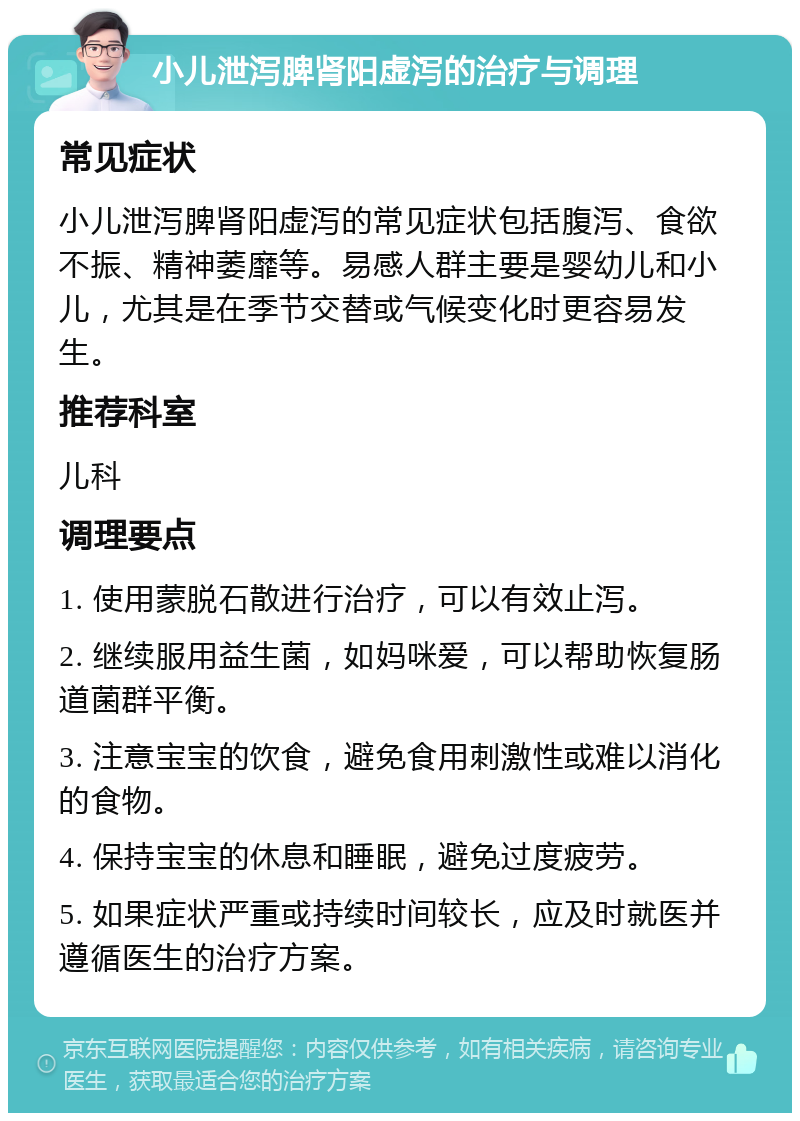 小儿泄泻脾肾阳虚泻的治疗与调理 常见症状 小儿泄泻脾肾阳虚泻的常见症状包括腹泻、食欲不振、精神萎靡等。易感人群主要是婴幼儿和小儿，尤其是在季节交替或气候变化时更容易发生。 推荐科室 儿科 调理要点 1. 使用蒙脱石散进行治疗，可以有效止泻。 2. 继续服用益生菌，如妈咪爱，可以帮助恢复肠道菌群平衡。 3. 注意宝宝的饮食，避免食用刺激性或难以消化的食物。 4. 保持宝宝的休息和睡眠，避免过度疲劳。 5. 如果症状严重或持续时间较长，应及时就医并遵循医生的治疗方案。