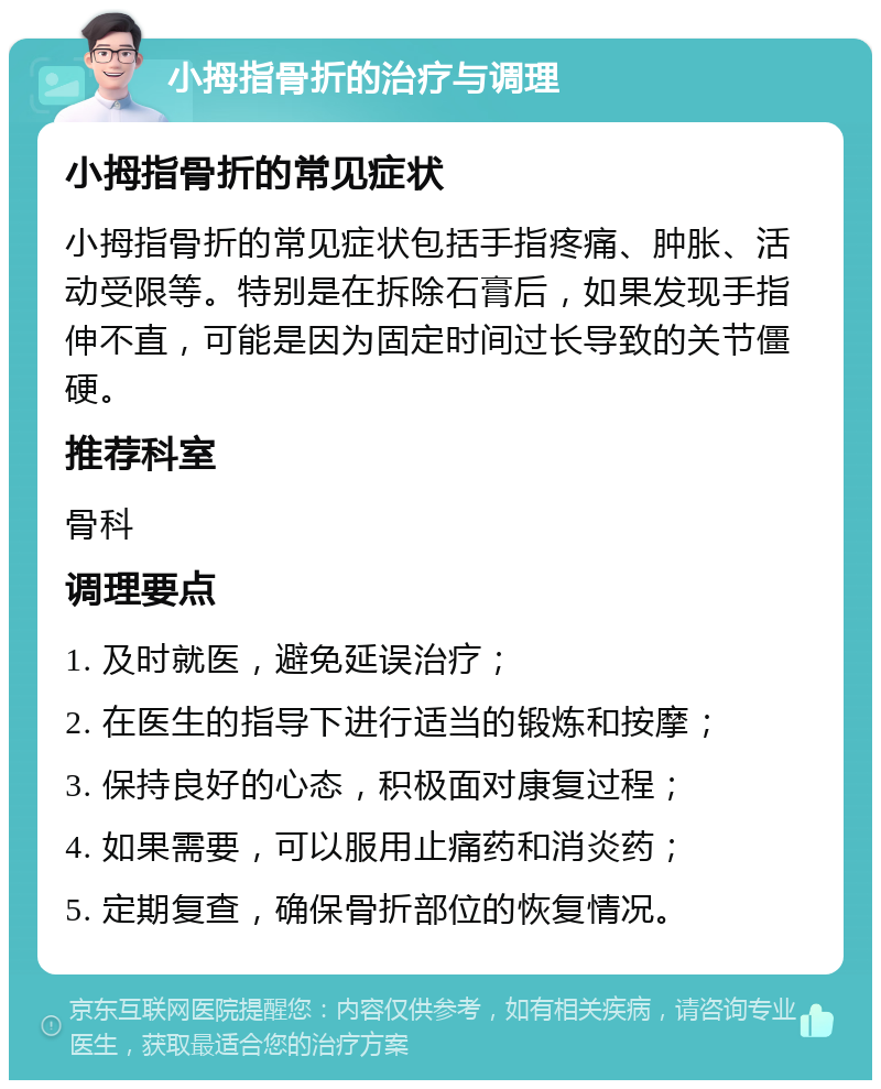 小拇指骨折的治疗与调理 小拇指骨折的常见症状 小拇指骨折的常见症状包括手指疼痛、肿胀、活动受限等。特别是在拆除石膏后，如果发现手指伸不直，可能是因为固定时间过长导致的关节僵硬。 推荐科室 骨科 调理要点 1. 及时就医，避免延误治疗； 2. 在医生的指导下进行适当的锻炼和按摩； 3. 保持良好的心态，积极面对康复过程； 4. 如果需要，可以服用止痛药和消炎药； 5. 定期复查，确保骨折部位的恢复情况。