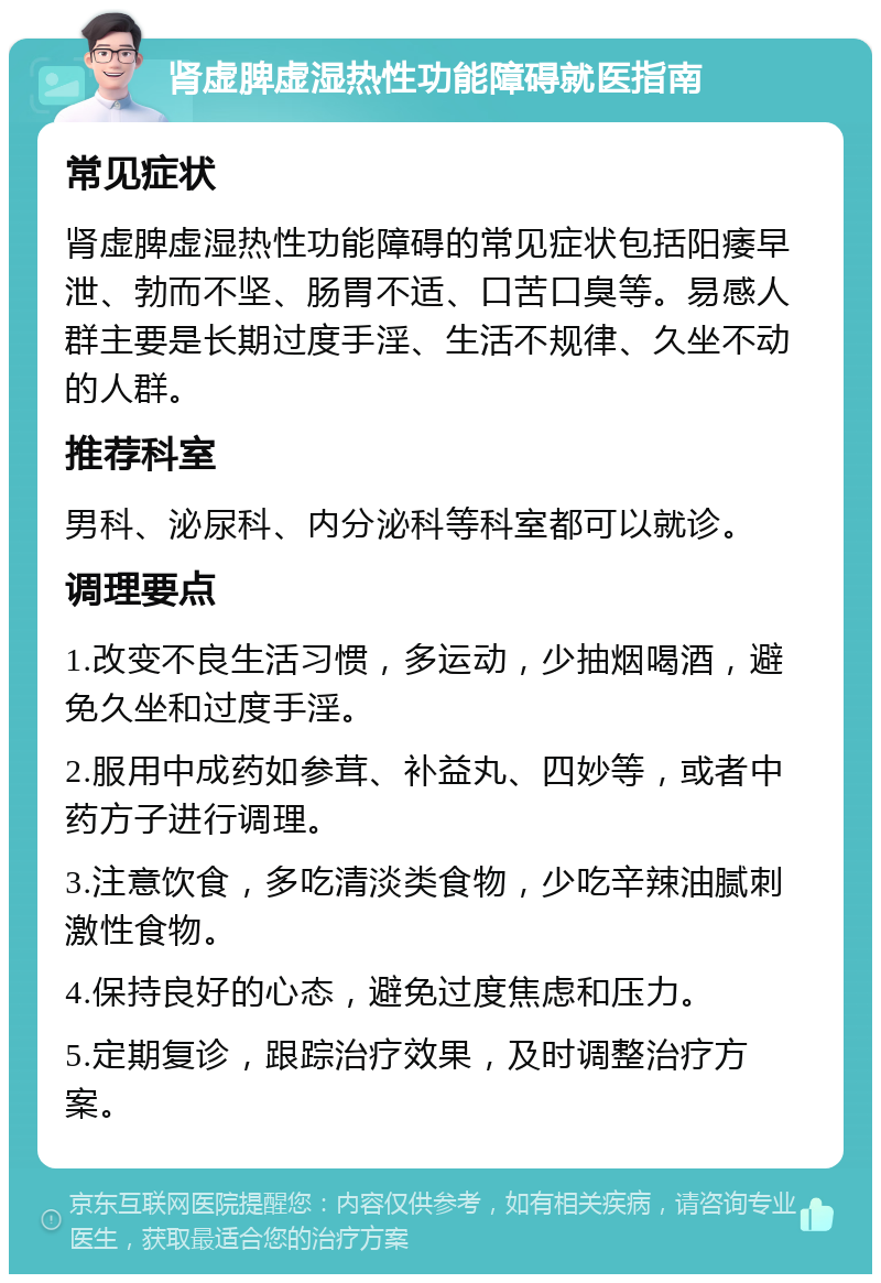 肾虚脾虚湿热性功能障碍就医指南 常见症状 肾虚脾虚湿热性功能障碍的常见症状包括阳痿早泄、勃而不坚、肠胃不适、口苦口臭等。易感人群主要是长期过度手淫、生活不规律、久坐不动的人群。 推荐科室 男科、泌尿科、内分泌科等科室都可以就诊。 调理要点 1.改变不良生活习惯，多运动，少抽烟喝酒，避免久坐和过度手淫。 2.服用中成药如参茸、补益丸、四妙等，或者中药方子进行调理。 3.注意饮食，多吃清淡类食物，少吃辛辣油腻刺激性食物。 4.保持良好的心态，避免过度焦虑和压力。 5.定期复诊，跟踪治疗效果，及时调整治疗方案。