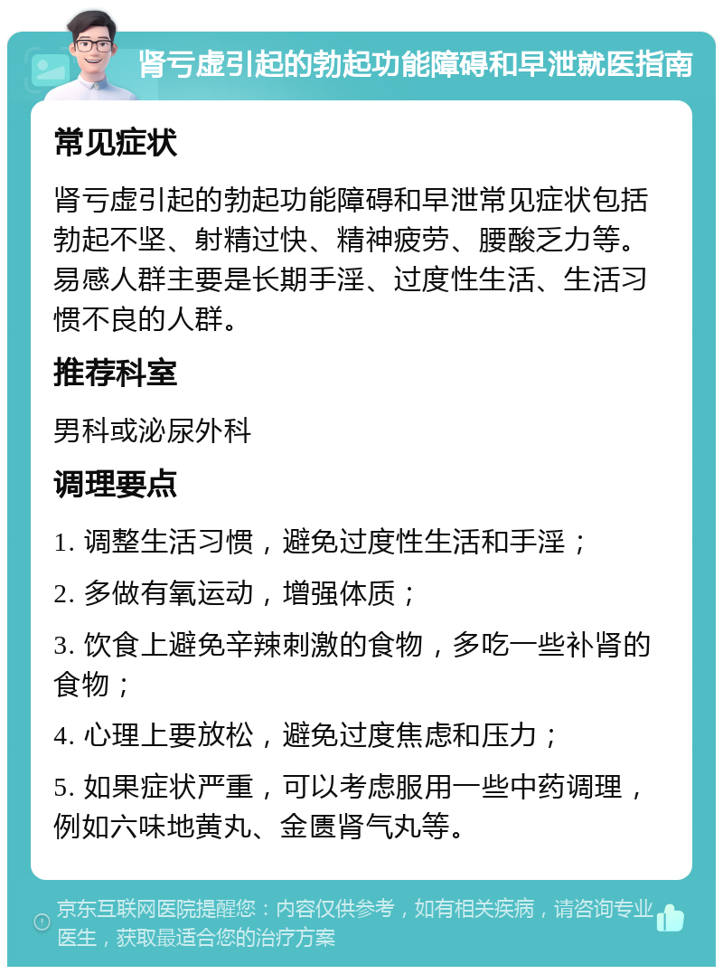 肾亏虚引起的勃起功能障碍和早泄就医指南 常见症状 肾亏虚引起的勃起功能障碍和早泄常见症状包括勃起不坚、射精过快、精神疲劳、腰酸乏力等。易感人群主要是长期手淫、过度性生活、生活习惯不良的人群。 推荐科室 男科或泌尿外科 调理要点 1. 调整生活习惯，避免过度性生活和手淫； 2. 多做有氧运动，增强体质； 3. 饮食上避免辛辣刺激的食物，多吃一些补肾的食物； 4. 心理上要放松，避免过度焦虑和压力； 5. 如果症状严重，可以考虑服用一些中药调理，例如六味地黄丸、金匮肾气丸等。