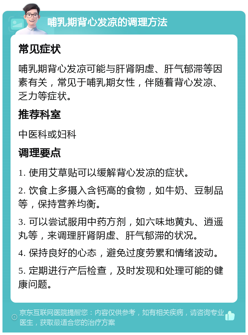 哺乳期背心发凉的调理方法 常见症状 哺乳期背心发凉可能与肝肾阴虚、肝气郁滞等因素有关，常见于哺乳期女性，伴随着背心发凉、乏力等症状。 推荐科室 中医科或妇科 调理要点 1. 使用艾草贴可以缓解背心发凉的症状。 2. 饮食上多摄入含钙高的食物，如牛奶、豆制品等，保持营养均衡。 3. 可以尝试服用中药方剂，如六味地黄丸、逍遥丸等，来调理肝肾阴虚、肝气郁滞的状况。 4. 保持良好的心态，避免过度劳累和情绪波动。 5. 定期进行产后检查，及时发现和处理可能的健康问题。