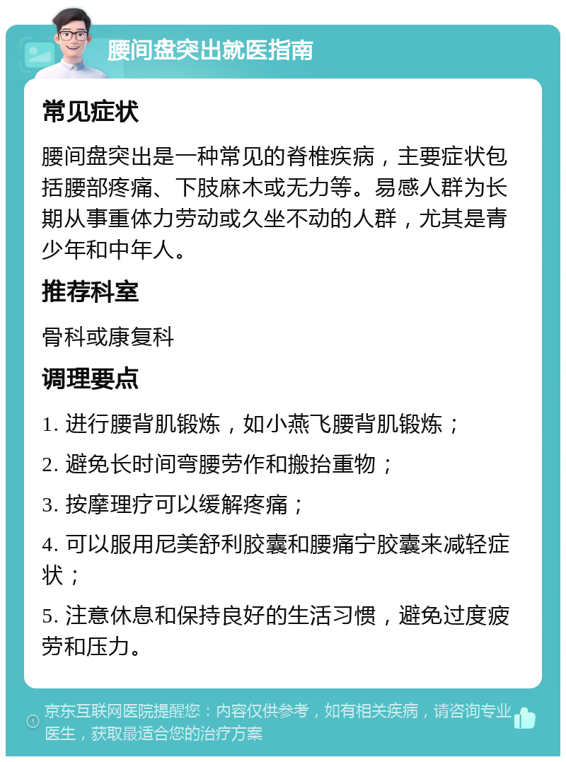 腰间盘突出就医指南 常见症状 腰间盘突出是一种常见的脊椎疾病，主要症状包括腰部疼痛、下肢麻木或无力等。易感人群为长期从事重体力劳动或久坐不动的人群，尤其是青少年和中年人。 推荐科室 骨科或康复科 调理要点 1. 进行腰背肌锻炼，如小燕飞腰背肌锻炼； 2. 避免长时间弯腰劳作和搬抬重物； 3. 按摩理疗可以缓解疼痛； 4. 可以服用尼美舒利胶囊和腰痛宁胶囊来减轻症状； 5. 注意休息和保持良好的生活习惯，避免过度疲劳和压力。