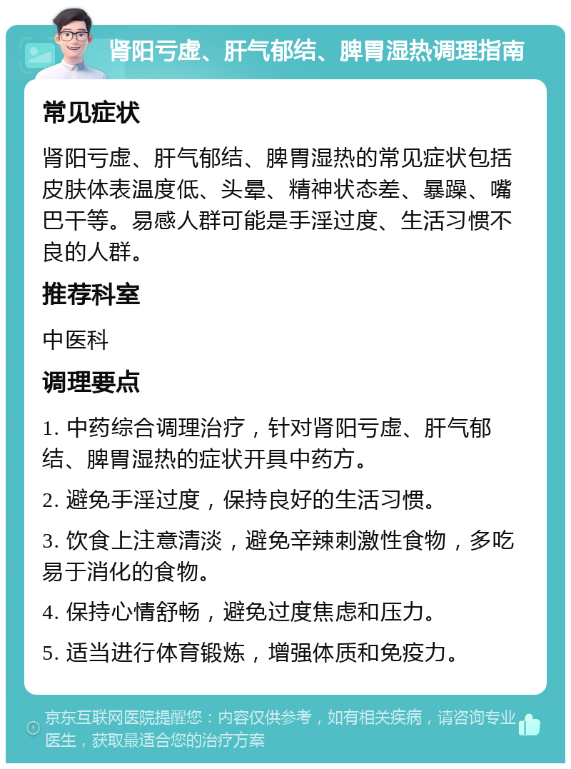 肾阳亏虚、肝气郁结、脾胃湿热调理指南 常见症状 肾阳亏虚、肝气郁结、脾胃湿热的常见症状包括皮肤体表温度低、头晕、精神状态差、暴躁、嘴巴干等。易感人群可能是手淫过度、生活习惯不良的人群。 推荐科室 中医科 调理要点 1. 中药综合调理治疗，针对肾阳亏虚、肝气郁结、脾胃湿热的症状开具中药方。 2. 避免手淫过度，保持良好的生活习惯。 3. 饮食上注意清淡，避免辛辣刺激性食物，多吃易于消化的食物。 4. 保持心情舒畅，避免过度焦虑和压力。 5. 适当进行体育锻炼，增强体质和免疫力。