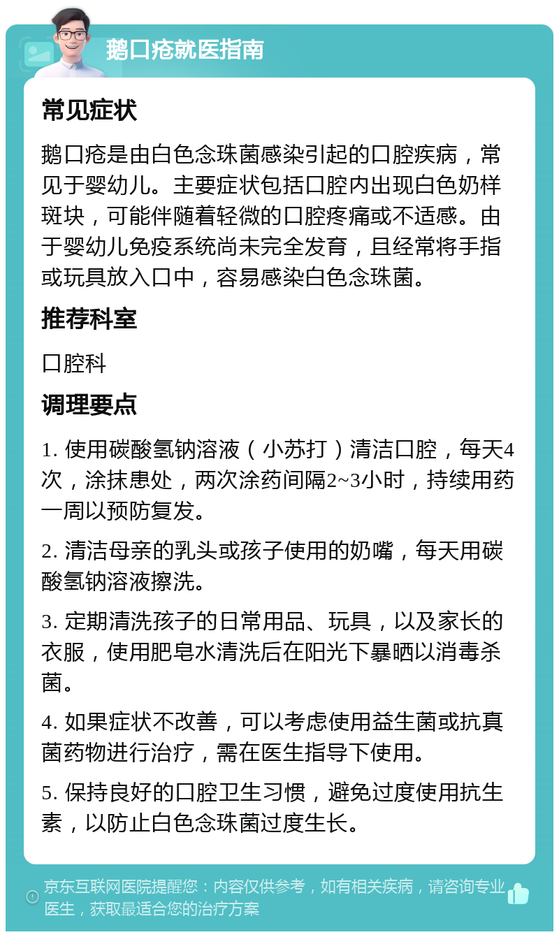 鹅口疮就医指南 常见症状 鹅口疮是由白色念珠菌感染引起的口腔疾病，常见于婴幼儿。主要症状包括口腔内出现白色奶样斑块，可能伴随着轻微的口腔疼痛或不适感。由于婴幼儿免疫系统尚未完全发育，且经常将手指或玩具放入口中，容易感染白色念珠菌。 推荐科室 口腔科 调理要点 1. 使用碳酸氢钠溶液（小苏打）清洁口腔，每天4次，涂抹患处，两次涂药间隔2~3小时，持续用药一周以预防复发。 2. 清洁母亲的乳头或孩子使用的奶嘴，每天用碳酸氢钠溶液擦洗。 3. 定期清洗孩子的日常用品、玩具，以及家长的衣服，使用肥皂水清洗后在阳光下暴晒以消毒杀菌。 4. 如果症状不改善，可以考虑使用益生菌或抗真菌药物进行治疗，需在医生指导下使用。 5. 保持良好的口腔卫生习惯，避免过度使用抗生素，以防止白色念珠菌过度生长。