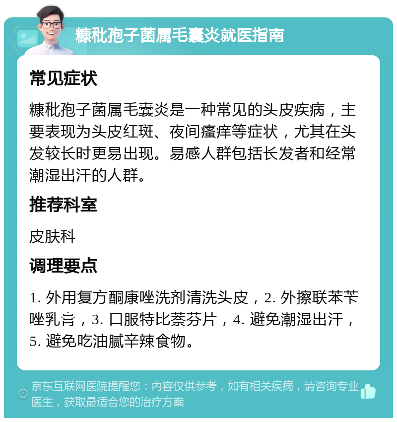 糠秕孢子菌属毛囊炎就医指南 常见症状 糠秕孢子菌属毛囊炎是一种常见的头皮疾病，主要表现为头皮红斑、夜间瘙痒等症状，尤其在头发较长时更易出现。易感人群包括长发者和经常潮湿出汗的人群。 推荐科室 皮肤科 调理要点 1. 外用复方酮康唑洗剂清洗头皮，2. 外擦联苯苄唑乳膏，3. 口服特比萘芬片，4. 避免潮湿出汗，5. 避免吃油腻辛辣食物。