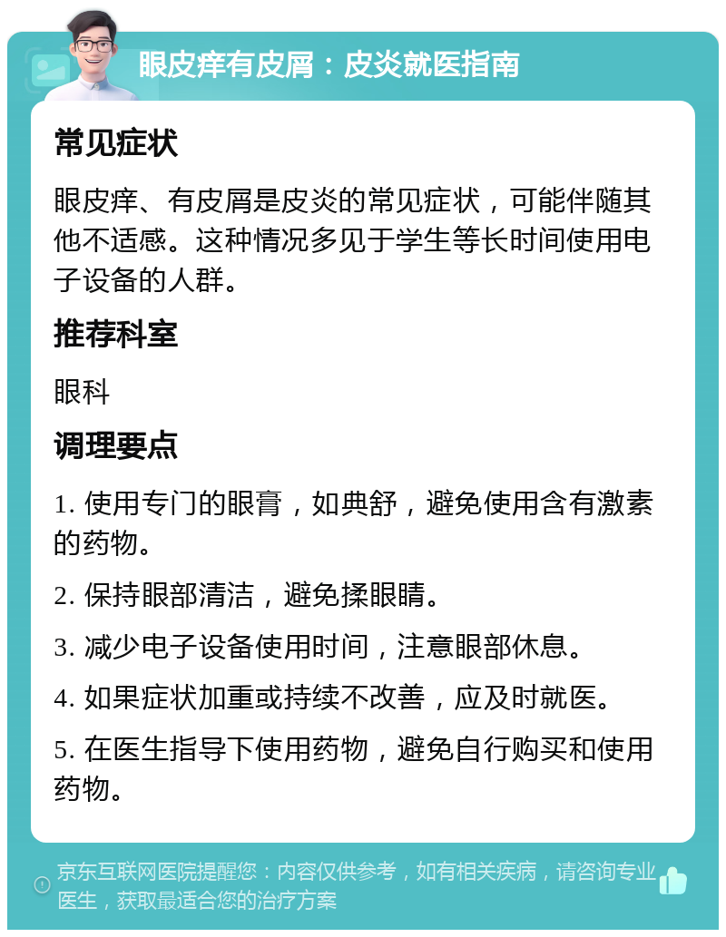 眼皮痒有皮屑：皮炎就医指南 常见症状 眼皮痒、有皮屑是皮炎的常见症状，可能伴随其他不适感。这种情况多见于学生等长时间使用电子设备的人群。 推荐科室 眼科 调理要点 1. 使用专门的眼膏，如典舒，避免使用含有激素的药物。 2. 保持眼部清洁，避免揉眼睛。 3. 减少电子设备使用时间，注意眼部休息。 4. 如果症状加重或持续不改善，应及时就医。 5. 在医生指导下使用药物，避免自行购买和使用药物。