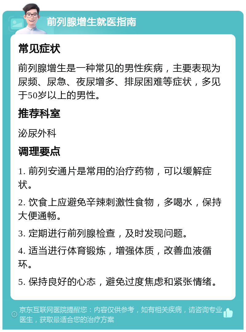 前列腺增生就医指南 常见症状 前列腺增生是一种常见的男性疾病，主要表现为尿频、尿急、夜尿增多、排尿困难等症状，多见于50岁以上的男性。 推荐科室 泌尿外科 调理要点 1. 前列安通片是常用的治疗药物，可以缓解症状。 2. 饮食上应避免辛辣刺激性食物，多喝水，保持大便通畅。 3. 定期进行前列腺检查，及时发现问题。 4. 适当进行体育锻炼，增强体质，改善血液循环。 5. 保持良好的心态，避免过度焦虑和紧张情绪。