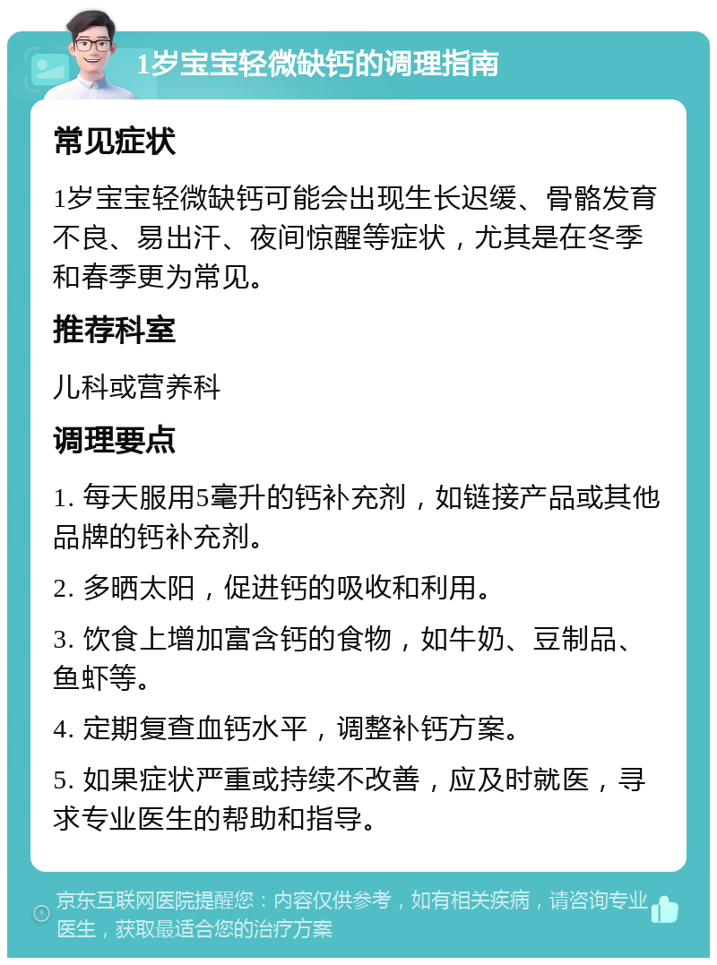 1岁宝宝轻微缺钙的调理指南 常见症状 1岁宝宝轻微缺钙可能会出现生长迟缓、骨骼发育不良、易出汗、夜间惊醒等症状，尤其是在冬季和春季更为常见。 推荐科室 儿科或营养科 调理要点 1. 每天服用5毫升的钙补充剂，如链接产品或其他品牌的钙补充剂。 2. 多晒太阳，促进钙的吸收和利用。 3. 饮食上增加富含钙的食物，如牛奶、豆制品、鱼虾等。 4. 定期复查血钙水平，调整补钙方案。 5. 如果症状严重或持续不改善，应及时就医，寻求专业医生的帮助和指导。