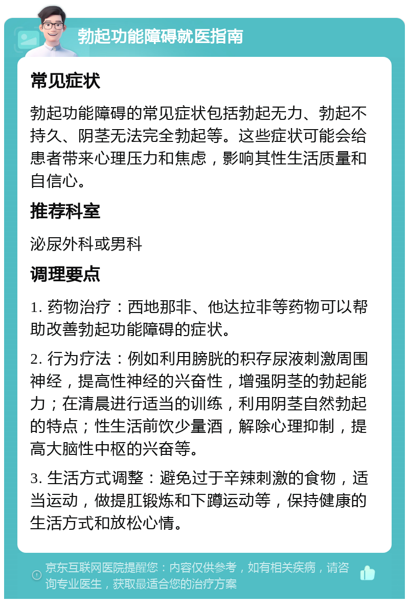 勃起功能障碍就医指南 常见症状 勃起功能障碍的常见症状包括勃起无力、勃起不持久、阴茎无法完全勃起等。这些症状可能会给患者带来心理压力和焦虑，影响其性生活质量和自信心。 推荐科室 泌尿外科或男科 调理要点 1. 药物治疗：西地那非、他达拉非等药物可以帮助改善勃起功能障碍的症状。 2. 行为疗法：例如利用膀胱的积存尿液刺激周围神经，提高性神经的兴奋性，增强阴茎的勃起能力；在清晨进行适当的训练，利用阴茎自然勃起的特点；性生活前饮少量酒，解除心理抑制，提高大脑性中枢的兴奋等。 3. 生活方式调整：避免过于辛辣刺激的食物，适当运动，做提肛锻炼和下蹲运动等，保持健康的生活方式和放松心情。