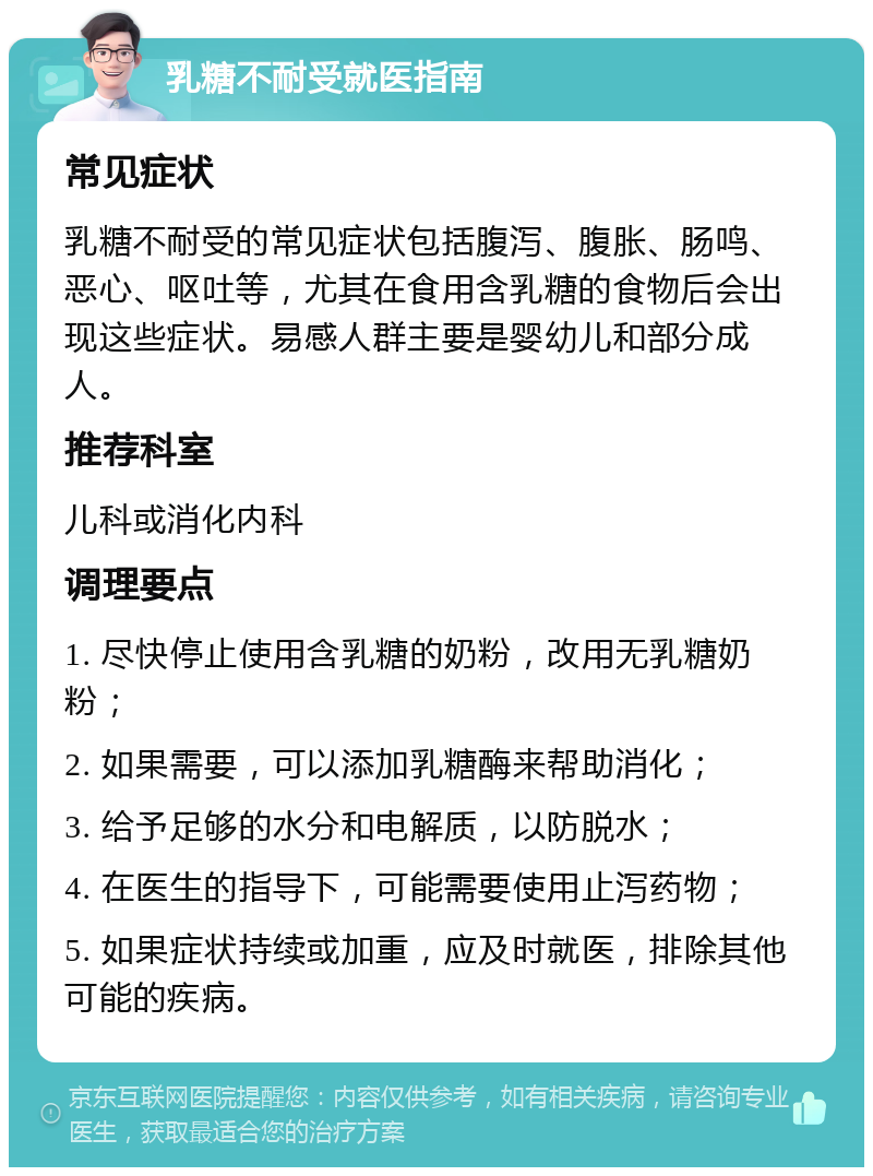 乳糖不耐受就医指南 常见症状 乳糖不耐受的常见症状包括腹泻、腹胀、肠鸣、恶心、呕吐等，尤其在食用含乳糖的食物后会出现这些症状。易感人群主要是婴幼儿和部分成人。 推荐科室 儿科或消化内科 调理要点 1. 尽快停止使用含乳糖的奶粉，改用无乳糖奶粉； 2. 如果需要，可以添加乳糖酶来帮助消化； 3. 给予足够的水分和电解质，以防脱水； 4. 在医生的指导下，可能需要使用止泻药物； 5. 如果症状持续或加重，应及时就医，排除其他可能的疾病。