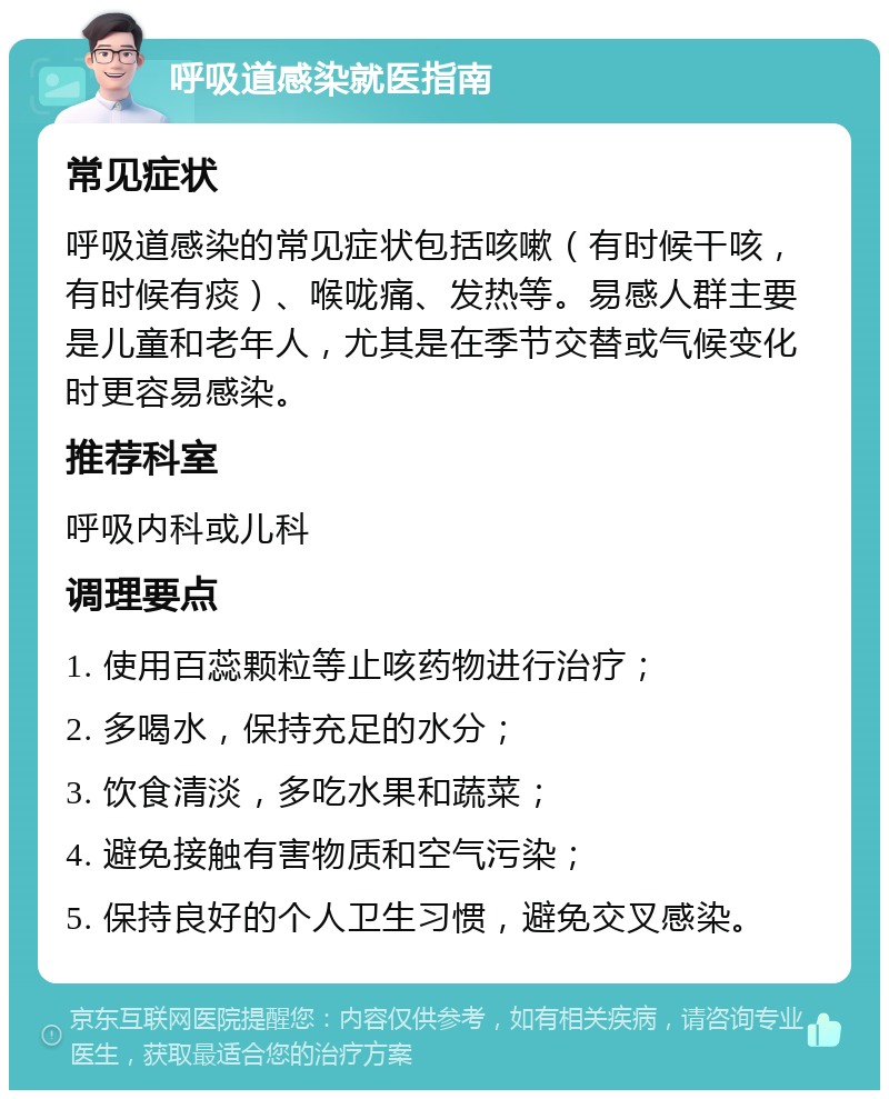 呼吸道感染就医指南 常见症状 呼吸道感染的常见症状包括咳嗽（有时候干咳，有时候有痰）、喉咙痛、发热等。易感人群主要是儿童和老年人，尤其是在季节交替或气候变化时更容易感染。 推荐科室 呼吸内科或儿科 调理要点 1. 使用百蕊颗粒等止咳药物进行治疗； 2. 多喝水，保持充足的水分； 3. 饮食清淡，多吃水果和蔬菜； 4. 避免接触有害物质和空气污染； 5. 保持良好的个人卫生习惯，避免交叉感染。