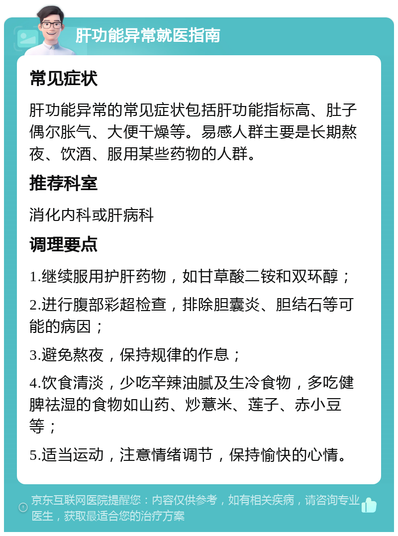 肝功能异常就医指南 常见症状 肝功能异常的常见症状包括肝功能指标高、肚子偶尔胀气、大便干燥等。易感人群主要是长期熬夜、饮酒、服用某些药物的人群。 推荐科室 消化内科或肝病科 调理要点 1.继续服用护肝药物，如甘草酸二铵和双环醇； 2.进行腹部彩超检查，排除胆囊炎、胆结石等可能的病因； 3.避免熬夜，保持规律的作息； 4.饮食清淡，少吃辛辣油腻及生冷食物，多吃健脾祛湿的食物如山药、炒薏米、莲子、赤小豆等； 5.适当运动，注意情绪调节，保持愉快的心情。