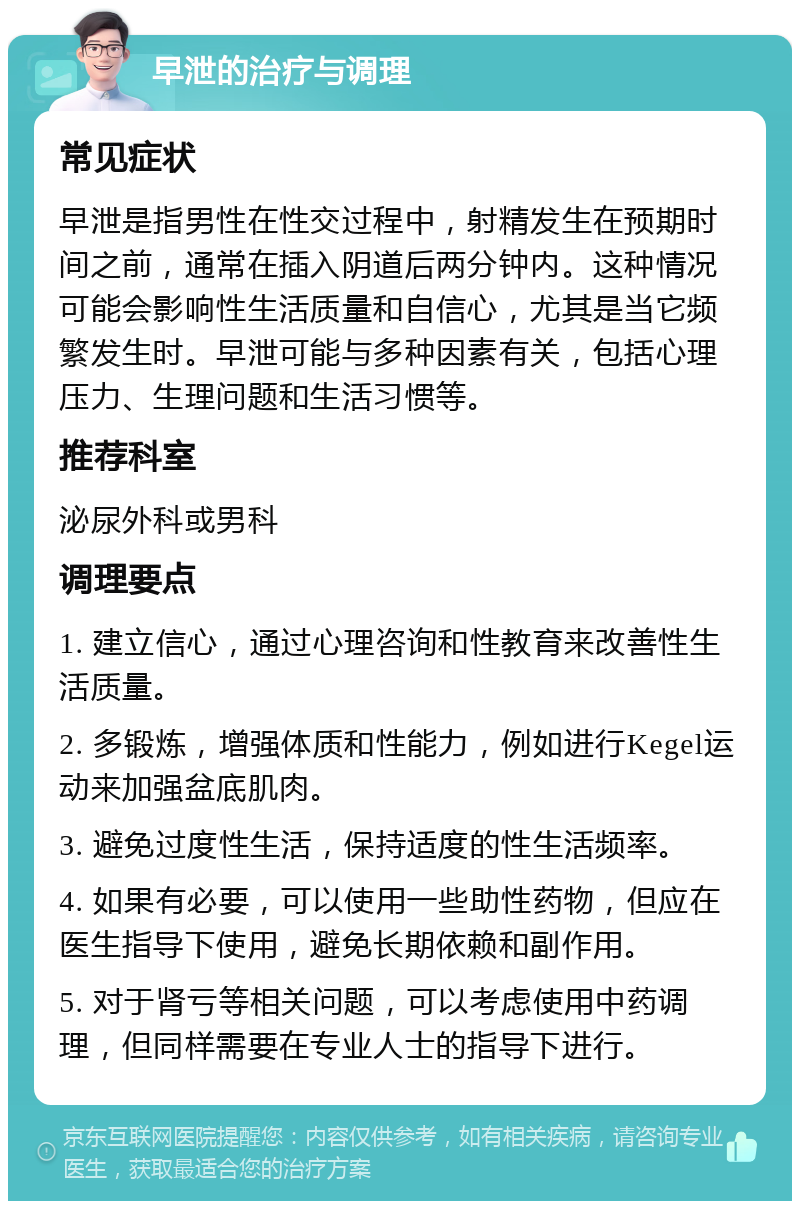 早泄的治疗与调理 常见症状 早泄是指男性在性交过程中，射精发生在预期时间之前，通常在插入阴道后两分钟内。这种情况可能会影响性生活质量和自信心，尤其是当它频繁发生时。早泄可能与多种因素有关，包括心理压力、生理问题和生活习惯等。 推荐科室 泌尿外科或男科 调理要点 1. 建立信心，通过心理咨询和性教育来改善性生活质量。 2. 多锻炼，增强体质和性能力，例如进行Kegel运动来加强盆底肌肉。 3. 避免过度性生活，保持适度的性生活频率。 4. 如果有必要，可以使用一些助性药物，但应在医生指导下使用，避免长期依赖和副作用。 5. 对于肾亏等相关问题，可以考虑使用中药调理，但同样需要在专业人士的指导下进行。