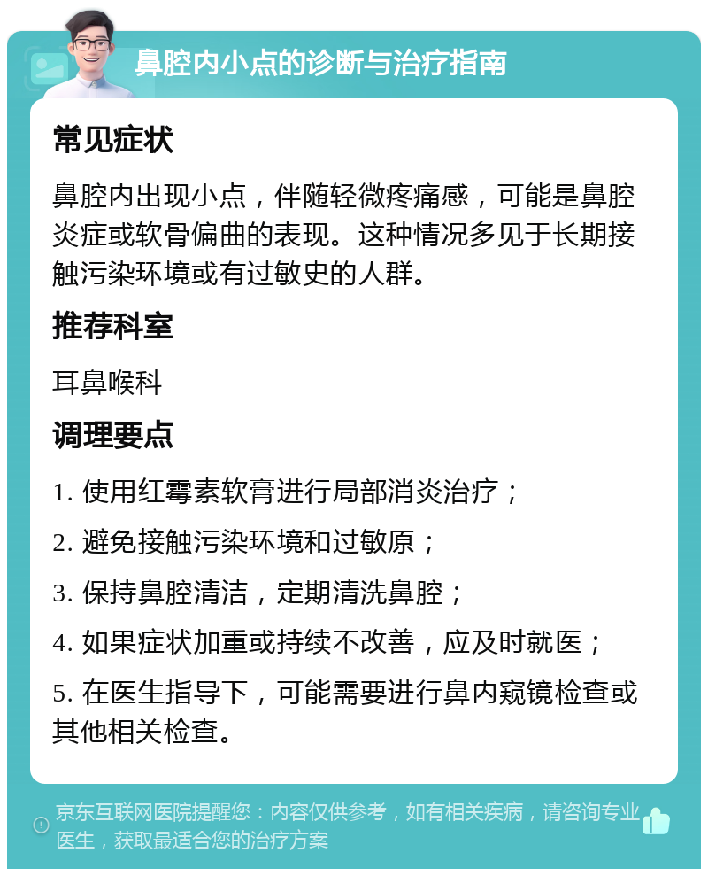 鼻腔内小点的诊断与治疗指南 常见症状 鼻腔内出现小点，伴随轻微疼痛感，可能是鼻腔炎症或软骨偏曲的表现。这种情况多见于长期接触污染环境或有过敏史的人群。 推荐科室 耳鼻喉科 调理要点 1. 使用红霉素软膏进行局部消炎治疗； 2. 避免接触污染环境和过敏原； 3. 保持鼻腔清洁，定期清洗鼻腔； 4. 如果症状加重或持续不改善，应及时就医； 5. 在医生指导下，可能需要进行鼻内窥镜检查或其他相关检查。