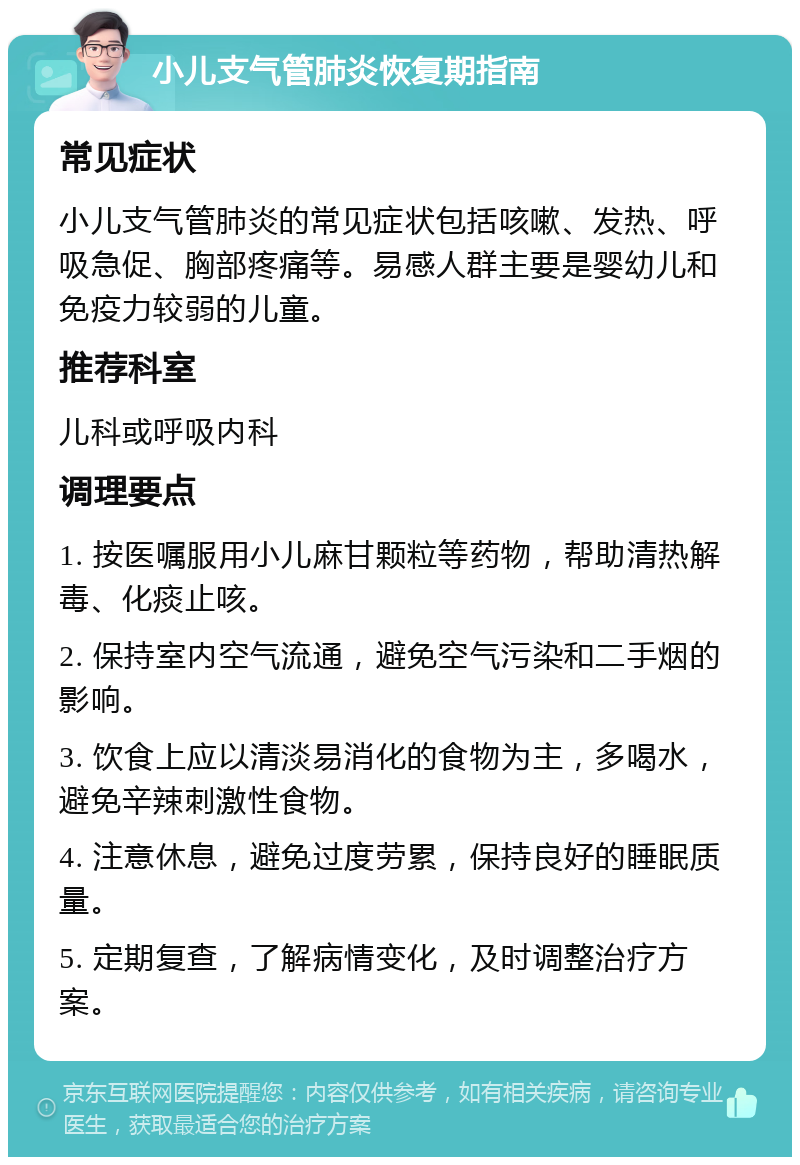 小儿支气管肺炎恢复期指南 常见症状 小儿支气管肺炎的常见症状包括咳嗽、发热、呼吸急促、胸部疼痛等。易感人群主要是婴幼儿和免疫力较弱的儿童。 推荐科室 儿科或呼吸内科 调理要点 1. 按医嘱服用小儿麻甘颗粒等药物，帮助清热解毒、化痰止咳。 2. 保持室内空气流通，避免空气污染和二手烟的影响。 3. 饮食上应以清淡易消化的食物为主，多喝水，避免辛辣刺激性食物。 4. 注意休息，避免过度劳累，保持良好的睡眠质量。 5. 定期复查，了解病情变化，及时调整治疗方案。