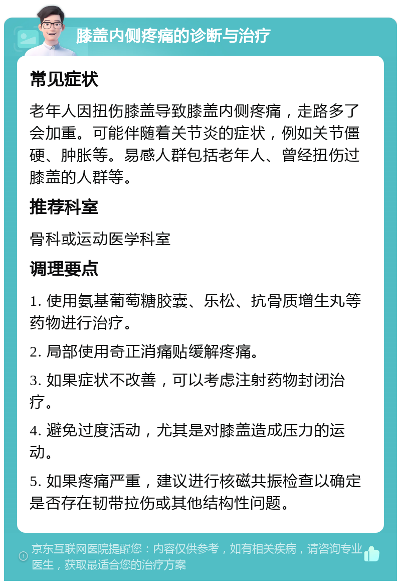 膝盖内侧疼痛的诊断与治疗 常见症状 老年人因扭伤膝盖导致膝盖内侧疼痛，走路多了会加重。可能伴随着关节炎的症状，例如关节僵硬、肿胀等。易感人群包括老年人、曾经扭伤过膝盖的人群等。 推荐科室 骨科或运动医学科室 调理要点 1. 使用氨基葡萄糖胶囊、乐松、抗骨质增生丸等药物进行治疗。 2. 局部使用奇正消痛贴缓解疼痛。 3. 如果症状不改善，可以考虑注射药物封闭治疗。 4. 避免过度活动，尤其是对膝盖造成压力的运动。 5. 如果疼痛严重，建议进行核磁共振检查以确定是否存在韧带拉伤或其他结构性问题。