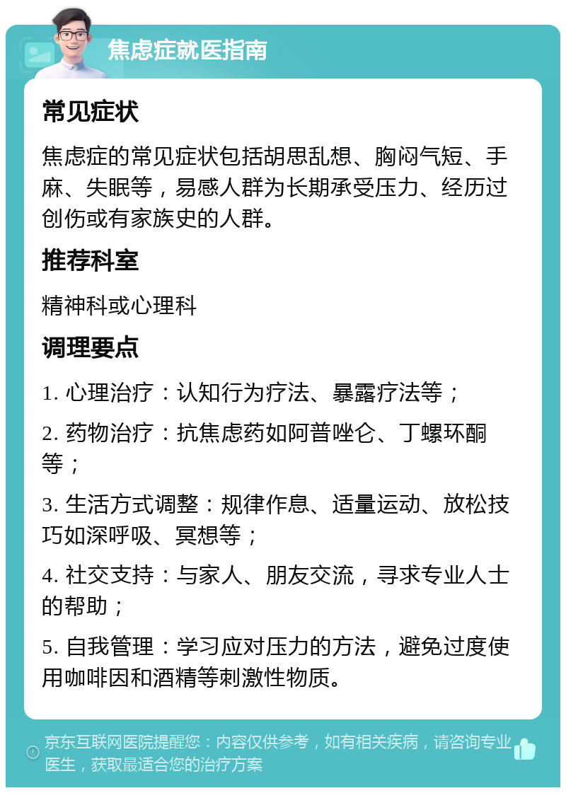 焦虑症就医指南 常见症状 焦虑症的常见症状包括胡思乱想、胸闷气短、手麻、失眠等，易感人群为长期承受压力、经历过创伤或有家族史的人群。 推荐科室 精神科或心理科 调理要点 1. 心理治疗：认知行为疗法、暴露疗法等； 2. 药物治疗：抗焦虑药如阿普唑仑、丁螺环酮等； 3. 生活方式调整：规律作息、适量运动、放松技巧如深呼吸、冥想等； 4. 社交支持：与家人、朋友交流，寻求专业人士的帮助； 5. 自我管理：学习应对压力的方法，避免过度使用咖啡因和酒精等刺激性物质。