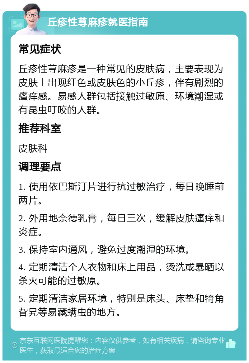 丘疹性荨麻疹就医指南 常见症状 丘疹性荨麻疹是一种常见的皮肤病，主要表现为皮肤上出现红色或皮肤色的小丘疹，伴有剧烈的瘙痒感。易感人群包括接触过敏原、环境潮湿或有昆虫叮咬的人群。 推荐科室 皮肤科 调理要点 1. 使用依巴斯汀片进行抗过敏治疗，每日晚睡前两片。 2. 外用地奈德乳膏，每日三次，缓解皮肤瘙痒和炎症。 3. 保持室内通风，避免过度潮湿的环境。 4. 定期清洁个人衣物和床上用品，烫洗或暴晒以杀灭可能的过敏原。 5. 定期清洁家居环境，特别是床头、床垫和犄角旮旯等易藏螨虫的地方。