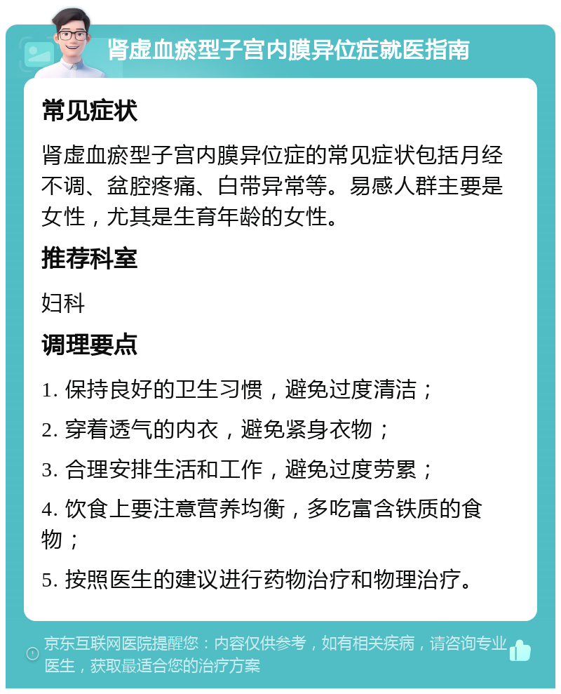 肾虚血瘀型子宫内膜异位症就医指南 常见症状 肾虚血瘀型子宫内膜异位症的常见症状包括月经不调、盆腔疼痛、白带异常等。易感人群主要是女性，尤其是生育年龄的女性。 推荐科室 妇科 调理要点 1. 保持良好的卫生习惯，避免过度清洁； 2. 穿着透气的内衣，避免紧身衣物； 3. 合理安排生活和工作，避免过度劳累； 4. 饮食上要注意营养均衡，多吃富含铁质的食物； 5. 按照医生的建议进行药物治疗和物理治疗。