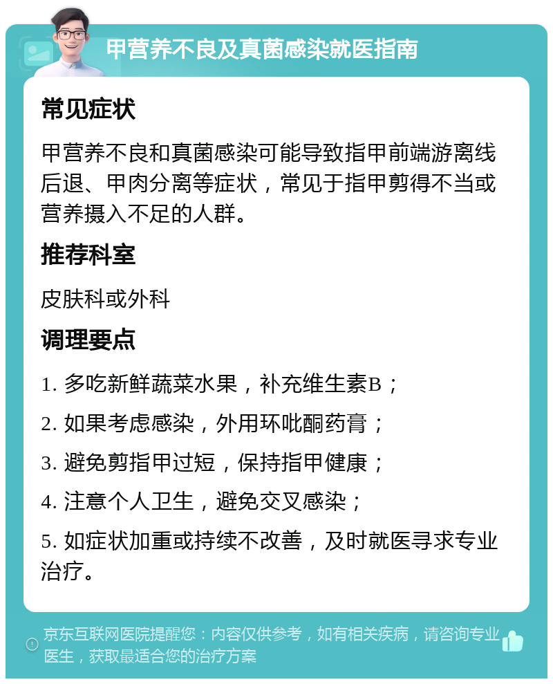 甲营养不良及真菌感染就医指南 常见症状 甲营养不良和真菌感染可能导致指甲前端游离线后退、甲肉分离等症状，常见于指甲剪得不当或营养摄入不足的人群。 推荐科室 皮肤科或外科 调理要点 1. 多吃新鲜蔬菜水果，补充维生素B； 2. 如果考虑感染，外用环吡酮药膏； 3. 避免剪指甲过短，保持指甲健康； 4. 注意个人卫生，避免交叉感染； 5. 如症状加重或持续不改善，及时就医寻求专业治疗。