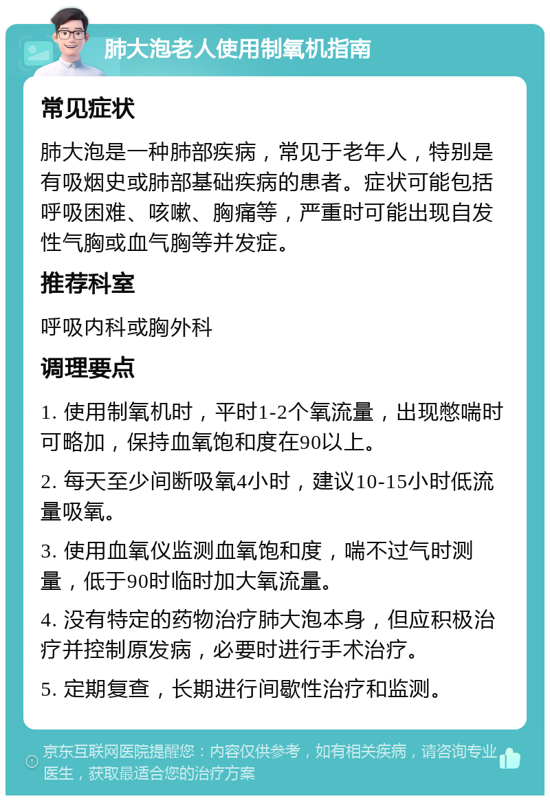 肺大泡老人使用制氧机指南 常见症状 肺大泡是一种肺部疾病，常见于老年人，特别是有吸烟史或肺部基础疾病的患者。症状可能包括呼吸困难、咳嗽、胸痛等，严重时可能出现自发性气胸或血气胸等并发症。 推荐科室 呼吸内科或胸外科 调理要点 1. 使用制氧机时，平时1-2个氧流量，出现憋喘时可略加，保持血氧饱和度在90以上。 2. 每天至少间断吸氧4小时，建议10-15小时低流量吸氧。 3. 使用血氧仪监测血氧饱和度，喘不过气时测量，低于90时临时加大氧流量。 4. 没有特定的药物治疗肺大泡本身，但应积极治疗并控制原发病，必要时进行手术治疗。 5. 定期复查，长期进行间歇性治疗和监测。