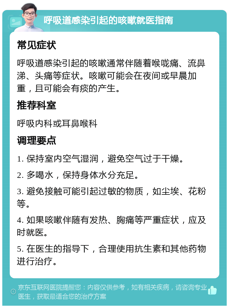 呼吸道感染引起的咳嗽就医指南 常见症状 呼吸道感染引起的咳嗽通常伴随着喉咙痛、流鼻涕、头痛等症状。咳嗽可能会在夜间或早晨加重，且可能会有痰的产生。 推荐科室 呼吸内科或耳鼻喉科 调理要点 1. 保持室内空气湿润，避免空气过于干燥。 2. 多喝水，保持身体水分充足。 3. 避免接触可能引起过敏的物质，如尘埃、花粉等。 4. 如果咳嗽伴随有发热、胸痛等严重症状，应及时就医。 5. 在医生的指导下，合理使用抗生素和其他药物进行治疗。