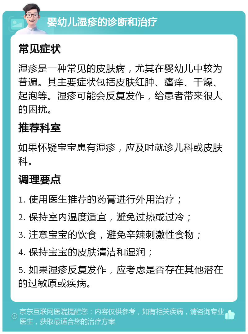 婴幼儿湿疹的诊断和治疗 常见症状 湿疹是一种常见的皮肤病，尤其在婴幼儿中较为普遍。其主要症状包括皮肤红肿、瘙痒、干燥、起泡等。湿疹可能会反复发作，给患者带来很大的困扰。 推荐科室 如果怀疑宝宝患有湿疹，应及时就诊儿科或皮肤科。 调理要点 1. 使用医生推荐的药膏进行外用治疗； 2. 保持室内温度适宜，避免过热或过冷； 3. 注意宝宝的饮食，避免辛辣刺激性食物； 4. 保持宝宝的皮肤清洁和湿润； 5. 如果湿疹反复发作，应考虑是否存在其他潜在的过敏原或疾病。