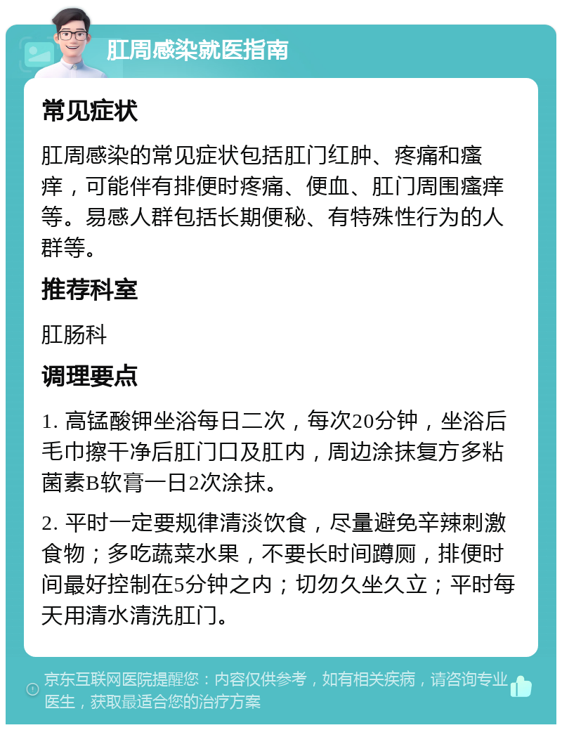 肛周感染就医指南 常见症状 肛周感染的常见症状包括肛门红肿、疼痛和瘙痒，可能伴有排便时疼痛、便血、肛门周围瘙痒等。易感人群包括长期便秘、有特殊性行为的人群等。 推荐科室 肛肠科 调理要点 1. 高锰酸钾坐浴每日二次，每次20分钟，坐浴后毛巾擦干净后肛门口及肛内，周边涂抹复方多粘菌素B软膏一日2次涂抹。 2. 平时一定要规律清淡饮食，尽量避免辛辣刺激食物；多吃蔬菜水果，不要长时间蹲厕，排便时间最好控制在5分钟之内；切勿久坐久立；平时每天用清水清洗肛门。