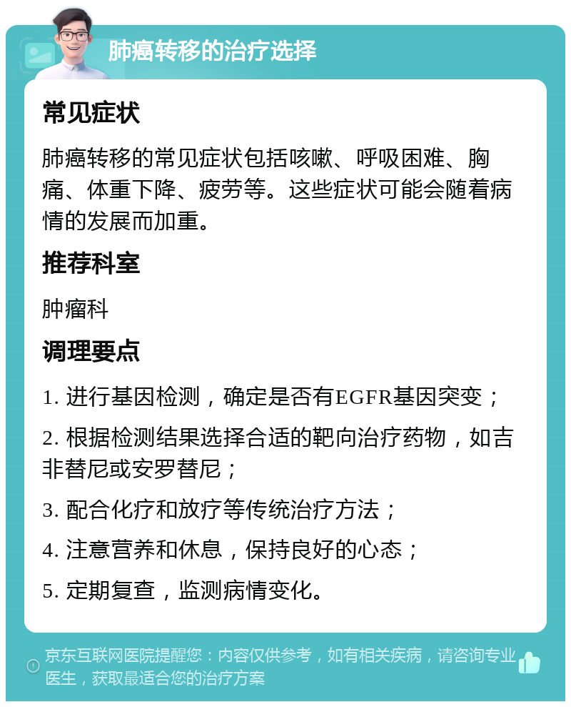 肺癌转移的治疗选择 常见症状 肺癌转移的常见症状包括咳嗽、呼吸困难、胸痛、体重下降、疲劳等。这些症状可能会随着病情的发展而加重。 推荐科室 肿瘤科 调理要点 1. 进行基因检测，确定是否有EGFR基因突变； 2. 根据检测结果选择合适的靶向治疗药物，如吉非替尼或安罗替尼； 3. 配合化疗和放疗等传统治疗方法； 4. 注意营养和休息，保持良好的心态； 5. 定期复查，监测病情变化。