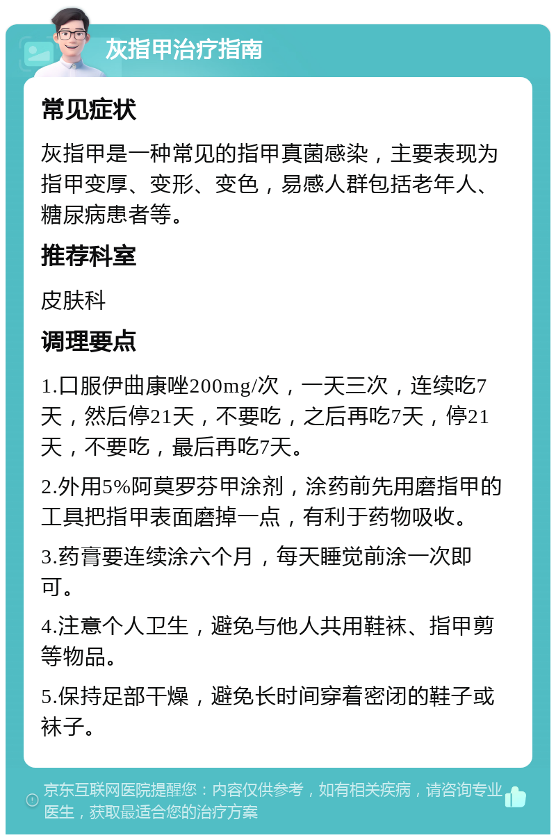 灰指甲治疗指南 常见症状 灰指甲是一种常见的指甲真菌感染，主要表现为指甲变厚、变形、变色，易感人群包括老年人、糖尿病患者等。 推荐科室 皮肤科 调理要点 1.口服伊曲康唑200mg/次，一天三次，连续吃7天，然后停21天，不要吃，之后再吃7天，停21天，不要吃，最后再吃7天。 2.外用5%阿莫罗芬甲涂剂，涂药前先用磨指甲的工具把指甲表面磨掉一点，有利于药物吸收。 3.药膏要连续涂六个月，每天睡觉前涂一次即可。 4.注意个人卫生，避免与他人共用鞋袜、指甲剪等物品。 5.保持足部干燥，避免长时间穿着密闭的鞋子或袜子。