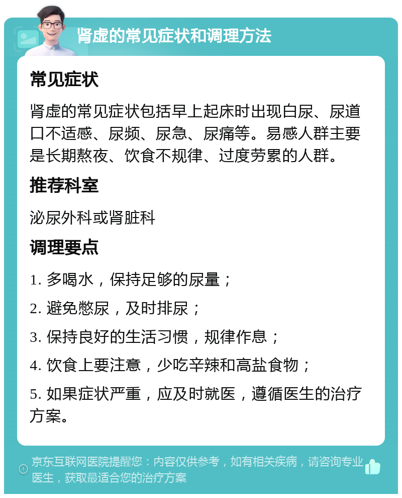 肾虚的常见症状和调理方法 常见症状 肾虚的常见症状包括早上起床时出现白尿、尿道口不适感、尿频、尿急、尿痛等。易感人群主要是长期熬夜、饮食不规律、过度劳累的人群。 推荐科室 泌尿外科或肾脏科 调理要点 1. 多喝水，保持足够的尿量； 2. 避免憋尿，及时排尿； 3. 保持良好的生活习惯，规律作息； 4. 饮食上要注意，少吃辛辣和高盐食物； 5. 如果症状严重，应及时就医，遵循医生的治疗方案。