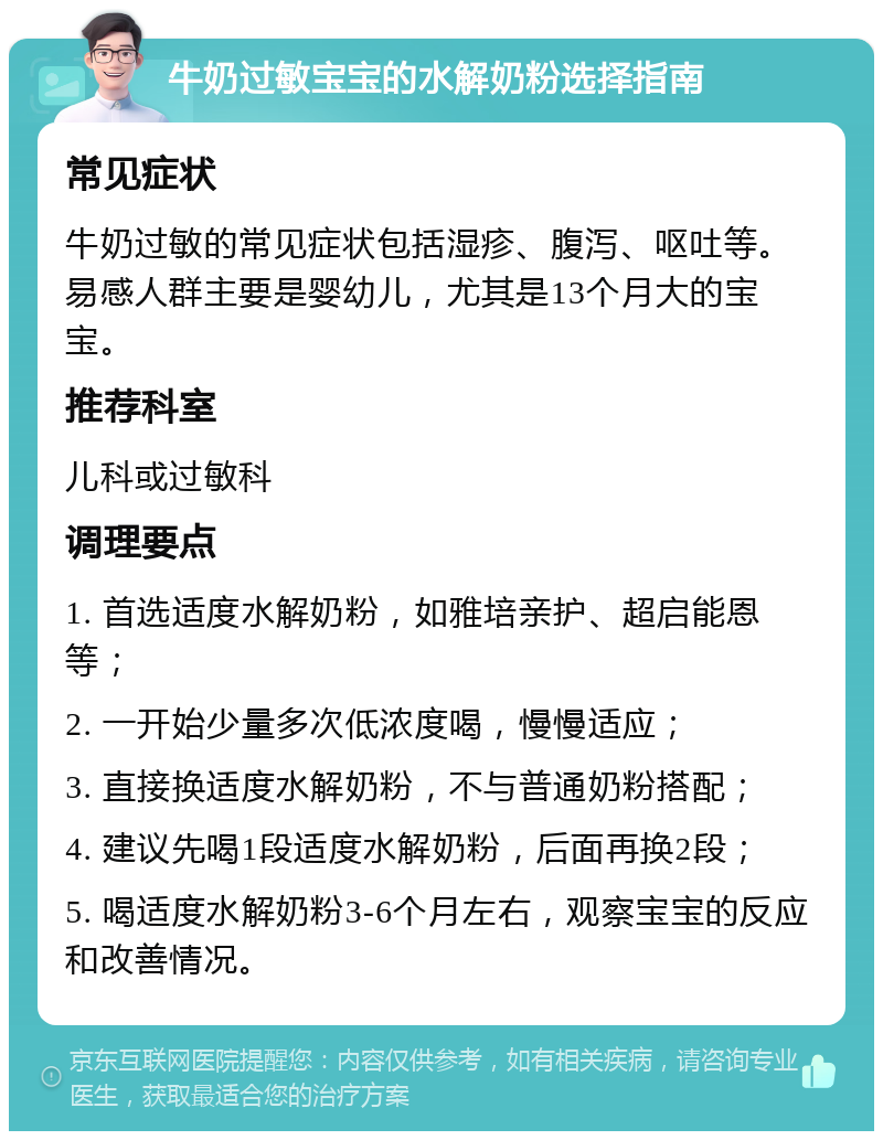 牛奶过敏宝宝的水解奶粉选择指南 常见症状 牛奶过敏的常见症状包括湿疹、腹泻、呕吐等。易感人群主要是婴幼儿，尤其是13个月大的宝宝。 推荐科室 儿科或过敏科 调理要点 1. 首选适度水解奶粉，如雅培亲护、超启能恩等； 2. 一开始少量多次低浓度喝，慢慢适应； 3. 直接换适度水解奶粉，不与普通奶粉搭配； 4. 建议先喝1段适度水解奶粉，后面再换2段； 5. 喝适度水解奶粉3-6个月左右，观察宝宝的反应和改善情况。