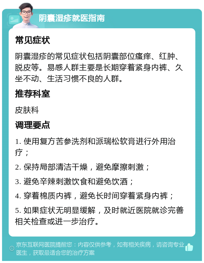 阴囊湿疹就医指南 常见症状 阴囊湿疹的常见症状包括阴囊部位瘙痒、红肿、脱皮等。易感人群主要是长期穿着紧身内裤、久坐不动、生活习惯不良的人群。 推荐科室 皮肤科 调理要点 1. 使用复方苦参洗剂和派瑞松软膏进行外用治疗； 2. 保持局部清洁干燥，避免摩擦刺激； 3. 避免辛辣刺激饮食和避免饮酒； 4. 穿着棉质内裤，避免长时间穿着紧身内裤； 5. 如果症状无明显缓解，及时就近医院就诊完善相关检查或进一步治疗。