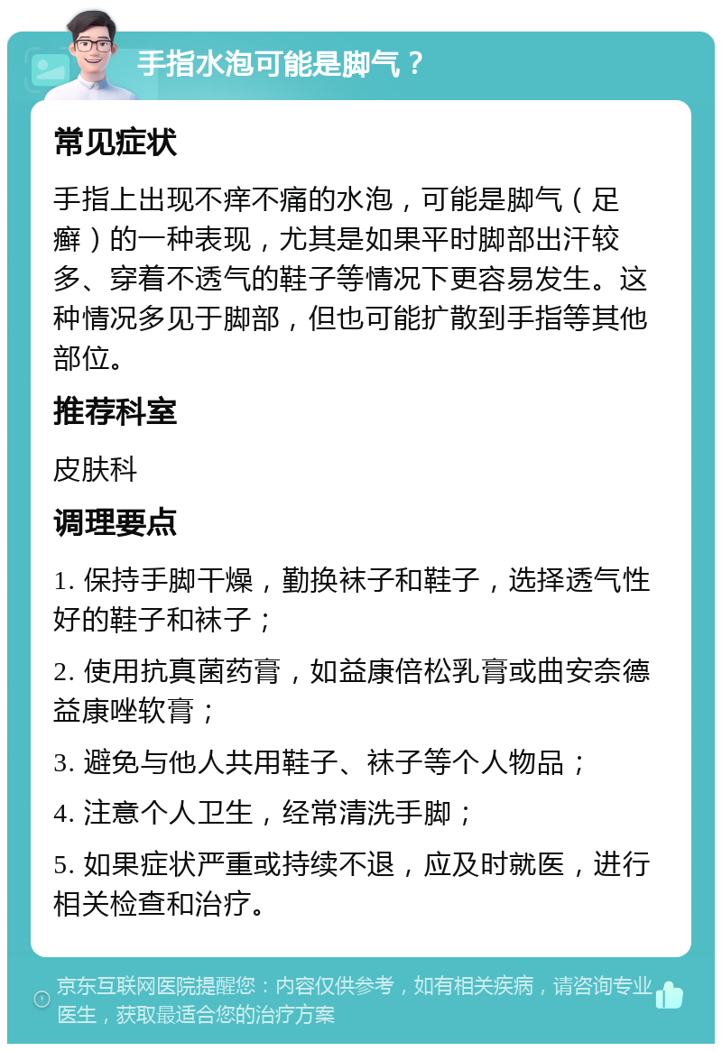 手指水泡可能是脚气？ 常见症状 手指上出现不痒不痛的水泡，可能是脚气（足癣）的一种表现，尤其是如果平时脚部出汗较多、穿着不透气的鞋子等情况下更容易发生。这种情况多见于脚部，但也可能扩散到手指等其他部位。 推荐科室 皮肤科 调理要点 1. 保持手脚干燥，勤换袜子和鞋子，选择透气性好的鞋子和袜子； 2. 使用抗真菌药膏，如益康倍松乳膏或曲安奈德益康唑软膏； 3. 避免与他人共用鞋子、袜子等个人物品； 4. 注意个人卫生，经常清洗手脚； 5. 如果症状严重或持续不退，应及时就医，进行相关检查和治疗。