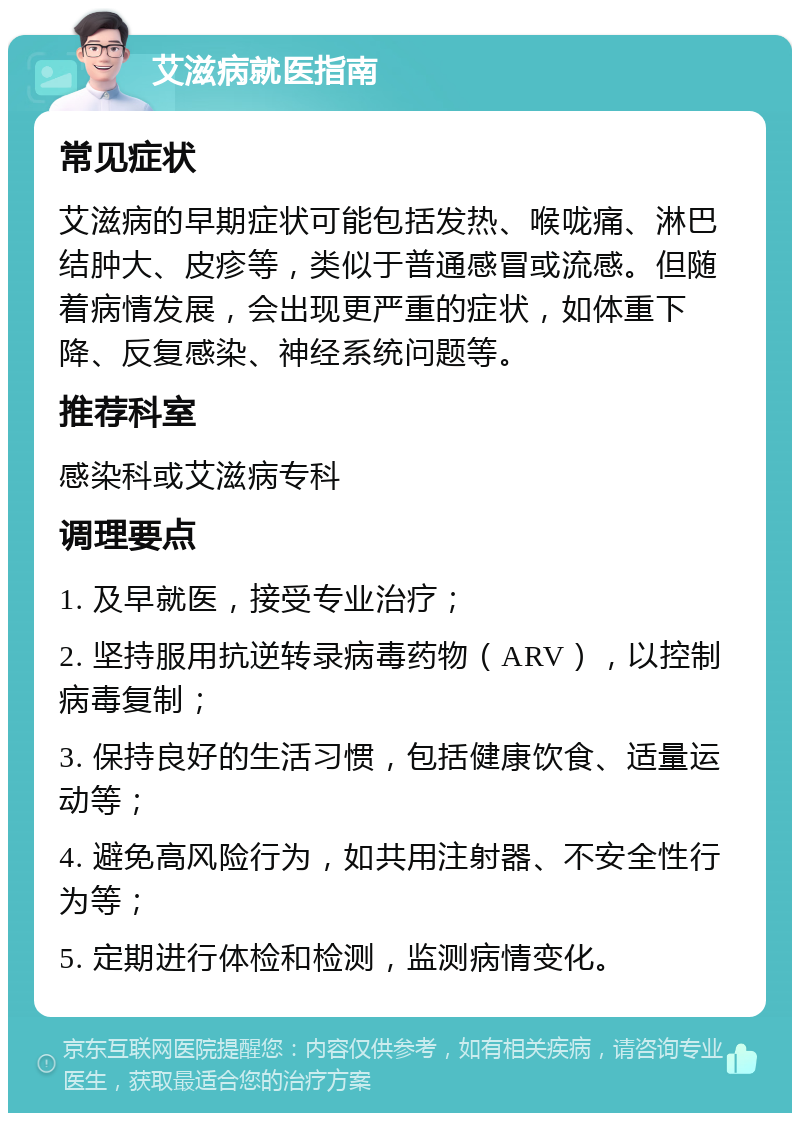 艾滋病就医指南 常见症状 艾滋病的早期症状可能包括发热、喉咙痛、淋巴结肿大、皮疹等，类似于普通感冒或流感。但随着病情发展，会出现更严重的症状，如体重下降、反复感染、神经系统问题等。 推荐科室 感染科或艾滋病专科 调理要点 1. 及早就医，接受专业治疗； 2. 坚持服用抗逆转录病毒药物（ARV），以控制病毒复制； 3. 保持良好的生活习惯，包括健康饮食、适量运动等； 4. 避免高风险行为，如共用注射器、不安全性行为等； 5. 定期进行体检和检测，监测病情变化。