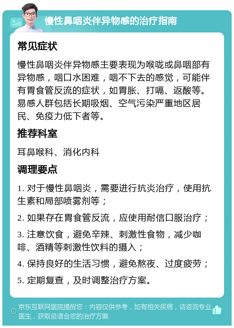 慢性鼻咽炎伴异物感的治疗指南 常见症状 慢性鼻咽炎伴异物感主要表现为喉咙或鼻咽部有异物感，咽口水困难，咽不下去的感觉，可能伴有胃食管反流的症状，如胃胀、打嗝、返酸等。易感人群包括长期吸烟、空气污染严重地区居民、免疫力低下者等。 推荐科室 耳鼻喉科、消化内科 调理要点 1. 对于慢性鼻咽炎，需要进行抗炎治疗，使用抗生素和局部喷雾剂等； 2. 如果存在胃食管反流，应使用耐信口服治疗； 3. 注意饮食，避免辛辣、刺激性食物，减少咖啡、酒精等刺激性饮料的摄入； 4. 保持良好的生活习惯，避免熬夜、过度疲劳； 5. 定期复查，及时调整治疗方案。